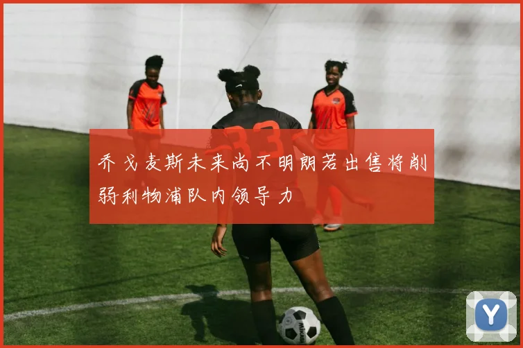 乔戈麦斯未来尚不明朗若出售将削弱利物浦队内领导力
