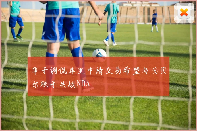 华子调侃库里申请交易希望与戈贝尔联手共战NBA