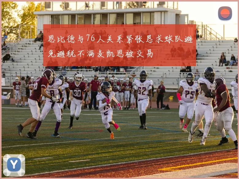 恩比德与76人关系紧张恳求球队避免避税不满麦凯恩被交易