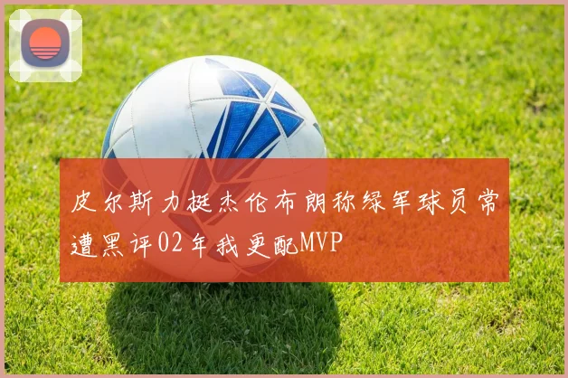 皮尔斯力挺杰伦布朗称绿军球员常遭黑评02年我更配MVP