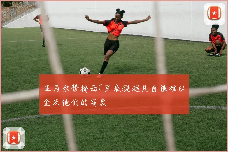 亚马尔赞梅西C罗表现超凡自谦难以企及他们的高度