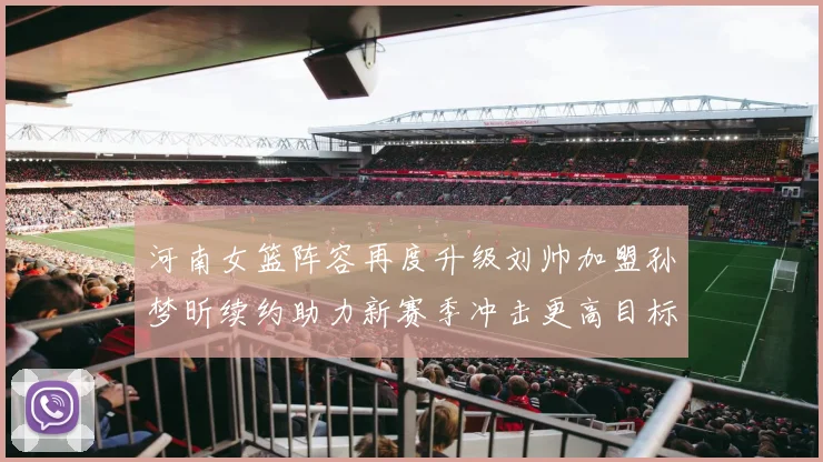 河南女篮阵容再度升级刘帅加盟孙梦昕续约助力新赛季冲击更高目标