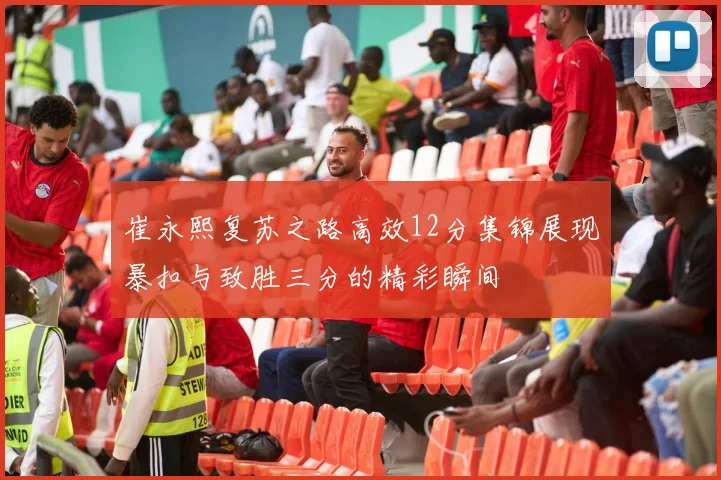 崔永熙复苏之路高效12分集锦展现暴扣与致胜三分的精彩瞬间