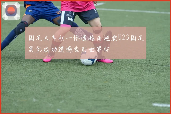 国足大年初一惨遭越南逆袭U23国足复仇成功遗憾告别世界杯