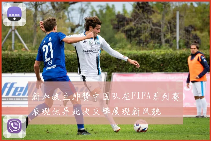 新加坡主帅赞中国队在FIFA系列赛表现优异此次交锋展现新风貌