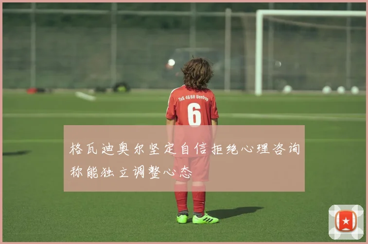 格瓦迪奥尔坚定自信拒绝心理咨询称能独立调整心态