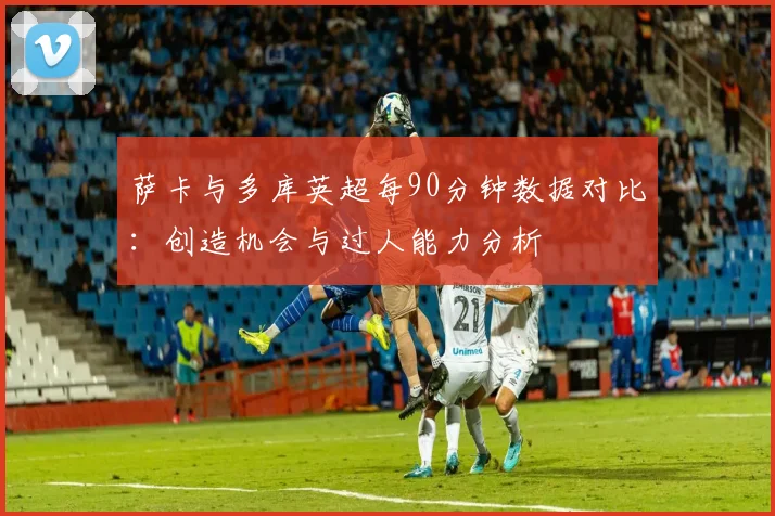 萨卡与多库英超每90分钟数据对比：创造机会与过人能力分析