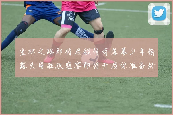 金杯之路即将启程传奇落幕少年崭露头角狂欢盛宴即将开启你准备好了吗