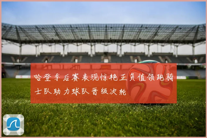 哈登季后赛表现惊艳正负值领跑骑士队助力球队晋级次轮
