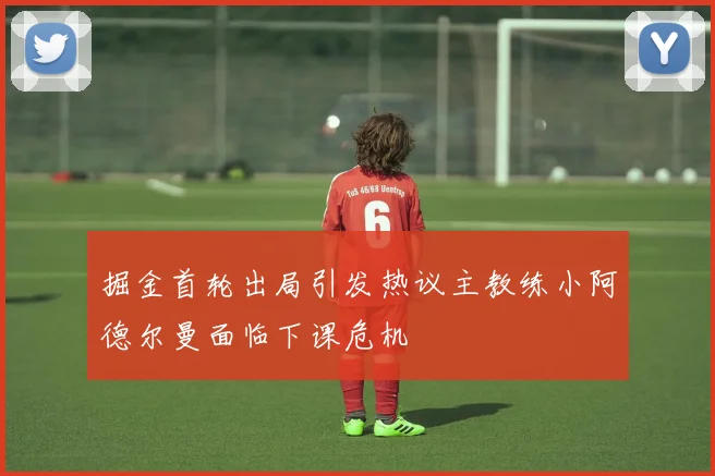 掘金首轮出局引发热议主教练小阿德尔曼面临下课危机