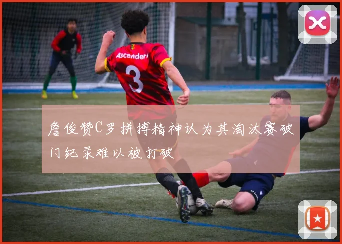 詹俊赞C罗拼搏精神认为其淘汰赛破门纪录难以被打破