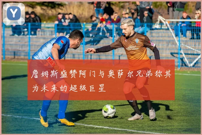 詹姆斯盛赞阿门与奥萨尔兄弟称其为未来的超级巨星