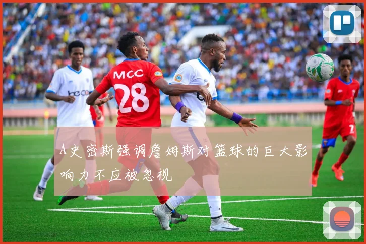 A史密斯强调詹姆斯对篮球的巨大影响力不应被忽视