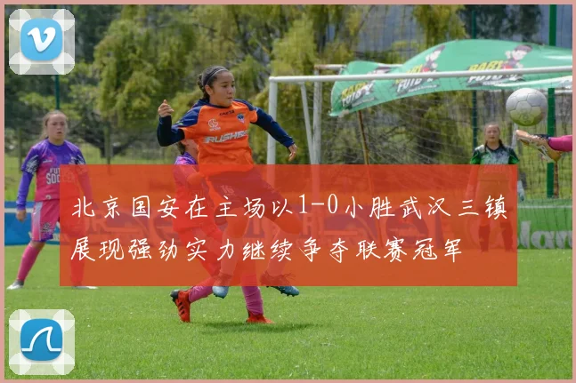 北京国安在主场以1-0小胜武汉三镇展现强劲实力继续争夺联赛冠军