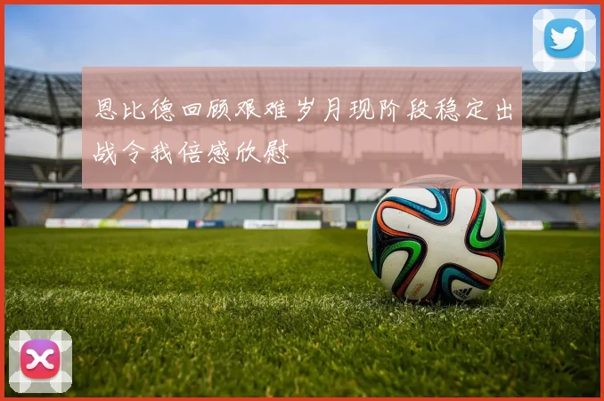 恩比德回顾艰难岁月现阶段稳定出战令我倍感欣慰