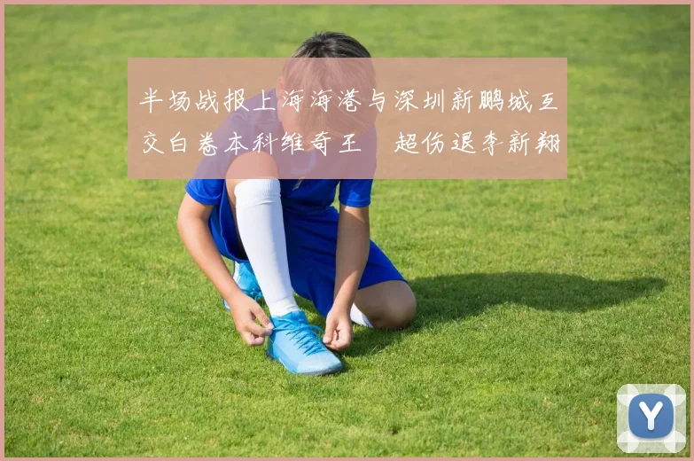 半场战报上海海港与深圳新鹏城互交白卷本科维奇王燊超伤退李新翔错失良机
