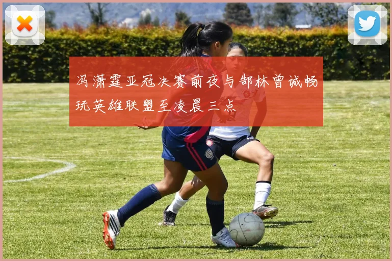 冯潇霆亚冠决赛前夜与郜林曾诚畅玩英雄联盟至凌晨三点