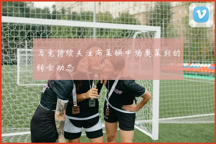 马竞持续关注布莱顿中场奥莱利的转会动态