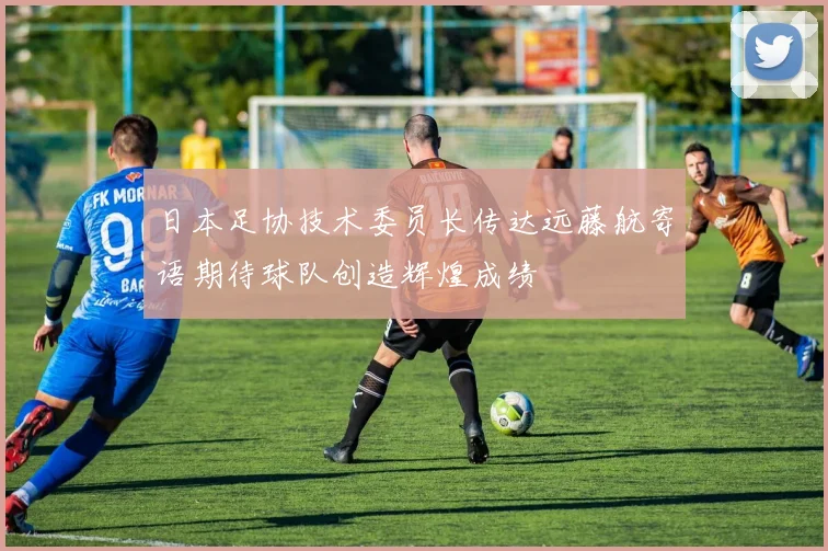 日本足协技术委员长传达远藤航寄语期待球队创造辉煌成绩