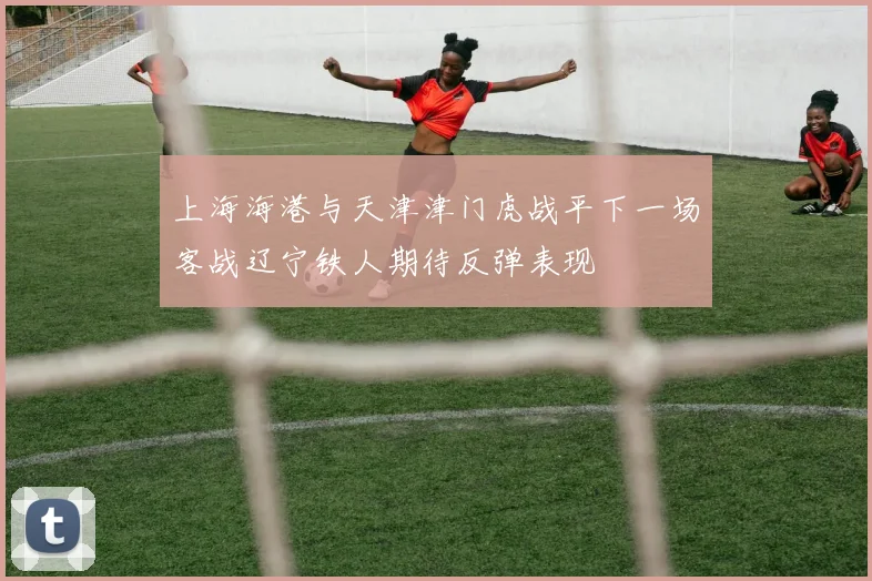 上海海港与天津津门虎战平下一场客战辽宁铁人期待反弹表现