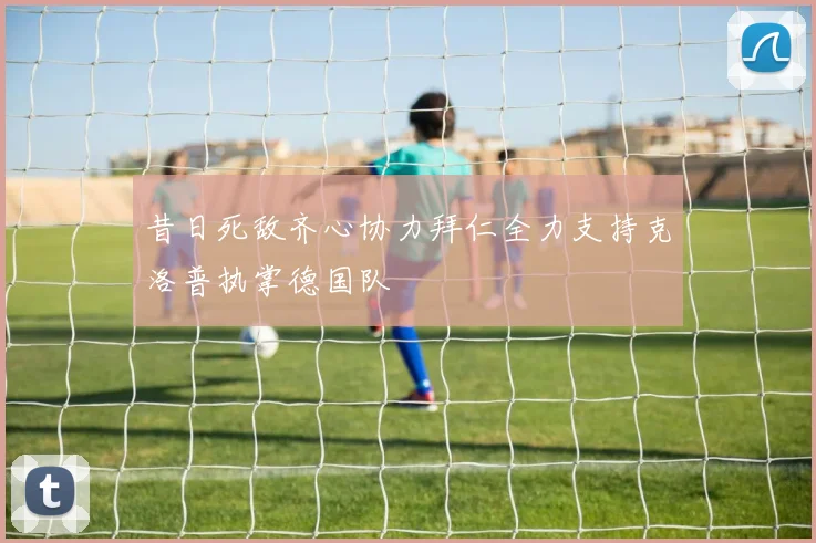 昔日死敌齐心协力拜仁全力支持克洛普执掌德国队