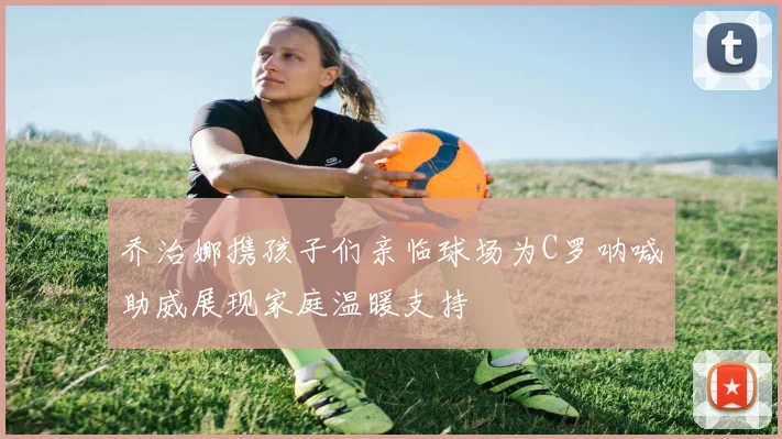 乔治娜携孩子们亲临球场为C罗呐喊助威展现家庭温暖支持