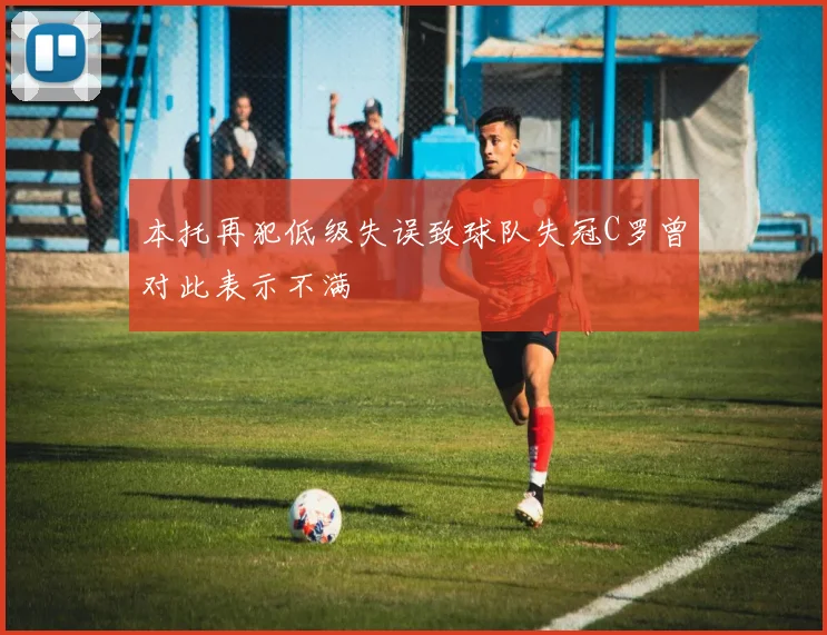 本托再犯低级失误致球队失冠C罗曾对此表示不满