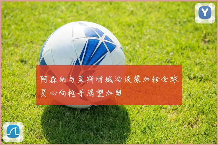 阿森纳与莱斯特城洽谈蒙加转会球员心向枪手渴望加盟