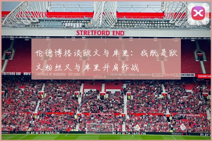 伦德博格谈欧文与库里：我既是欧文粉丝又与库里并肩作战