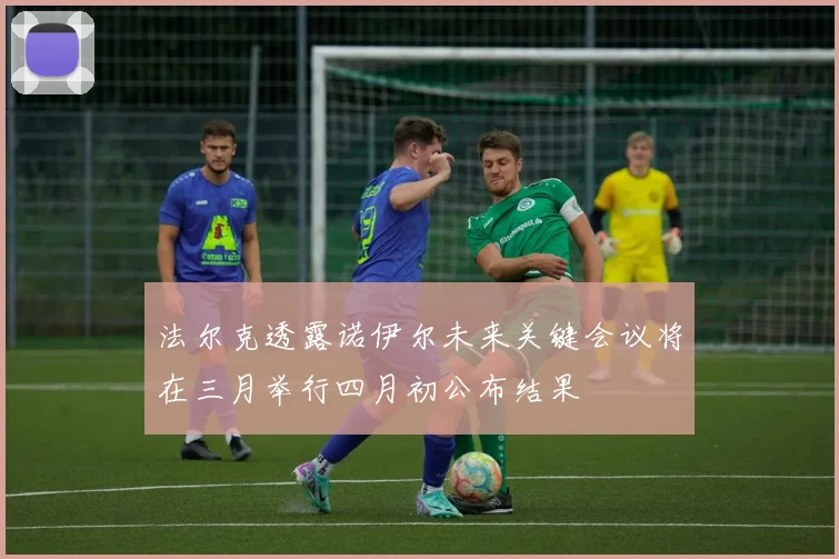 法尔克透露诺伊尔未来关键会议将在三月举行四月初公布结果